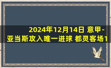 2024年12月14日 意甲-亚当斯攻入唯一进球 都灵客场1-0恩波利